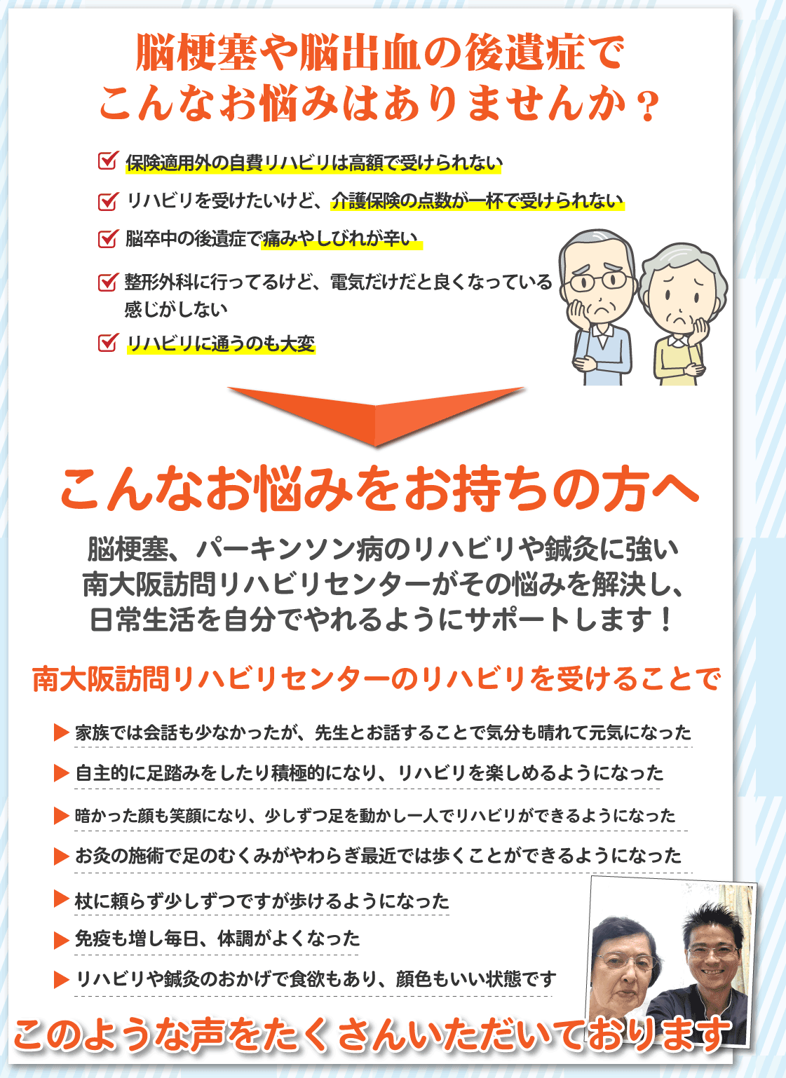 脳梗塞や脳出血の後遺症でこんなお悩みはありませんか？ 保険適用外の自費リハビリは高額で受けられない リハビリを受けたいけど、介護保険の点数が一杯で受けられない 脳卒中の後遺症で痛みやしびれが辛い 整形外科に行ってるけど、電気だけだと良くなっている感じがしない リハビリに通うのも大変 こんなお悩みをお持ちの方へ 脳梗塞、パーキンソン病のリハビリや鍼灸に強い南大阪訪問リハビリセンターがその悩みを解決し、日常生活を自分でやれるようにサポートします！ 南大阪訪問リハビリセンターのリハビリを受けることで 家族では会話も少なかったが、先生とお話することで気分も晴れて元気になった 自主的に足踏みをしたり積極的になり、リハビリを楽しめるようになった 暗かった顔も笑顔になり、少しずつ足を動かし一人でリハビリができるようになった お灸の施術で足のむくみがやわらぎ最近では歩くことができるようになった 杖に頼らず少しずつですが歩けるようになった 免疫も増し毎日、体調がよくなった リハビリや鍼灸のおかげで食欲もあり、顔色もいい状態です このような声をたくさんいただいております