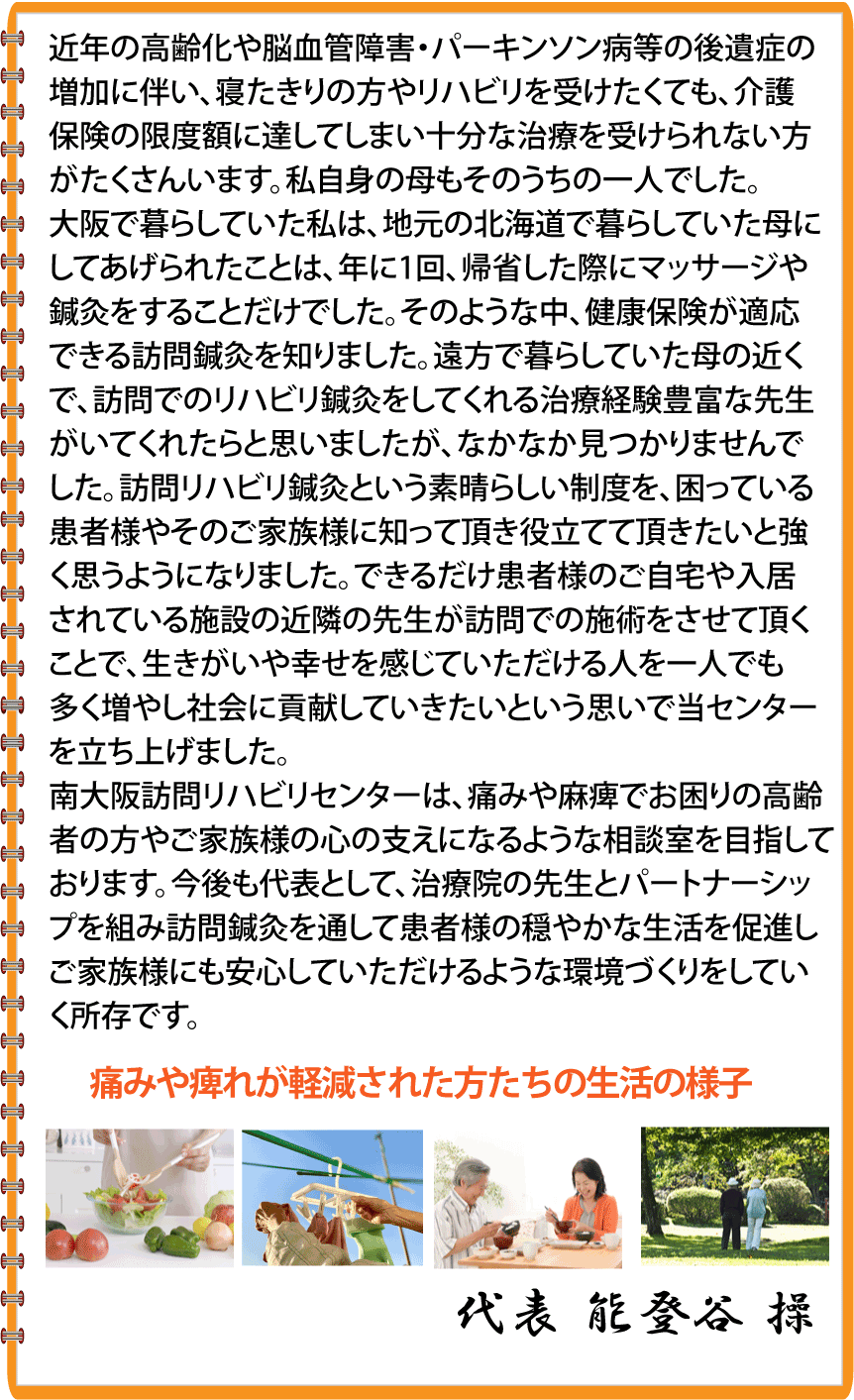 近年の高齢化や脳血管障害・パーキンソン病等の後遺症の増加に伴い、寝たきりの方やリハビリを受けたくても、介護保険の限度額に達してしまい十分な治療を受けられない方がたくさんいます。私自身の母もそのうちの一人でした。大阪で暮らしていた私は、地元の北海道で暮らしていた母にしてあげられたことは、年に1回、帰省した際にマッサージや鍼灸をすることだけでした。そのような中、健康保険が適応できる訪問鍼灸を知りました。遠方で暮らしていた母の近くで、訪問でのリハビリ鍼灸をしてくれる治療経験豊富な先生がいてくれたらと思いましたが、なかなか見つかりませんでした。訪問リハビリ鍼灸という素晴らしい制度を、困っている患者様やそのご家族様に知って頂き役立てて頂きたいと強く思うようになりました。できるだけ患者様のご自宅や入居されている施設の近隣の先生が訪問での施術をさせて頂くことで、生きがいや幸せを感じていただける人を一人でも多く増やし社会に貢献していきたいという思いで当センターを立ち上げました。南大阪訪問リハビリセンターは、痛みや麻痺でお困りの高齢者の方や、ご家族様の心の支えになるような相談室を目指しております。今後も代表として、治療院の先生とパートナーシップを組み訪問鍼灸を通して患者様の穏やかな生活を促進しご家族様にも安心していただけるような環境づくりをしていく所存です。 老人ホーム等でリハビリ体操の講師もしております。代表 能登谷 操