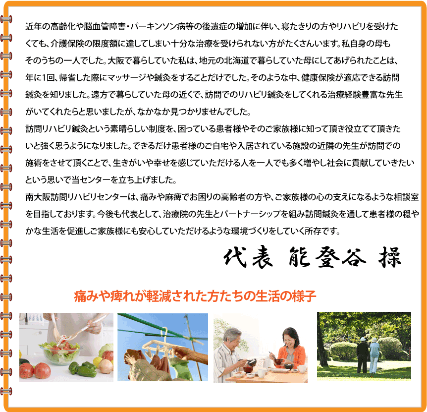 近年の高齢化や脳血管障害・パーキンソン病等の後遺症の増加に伴い、寝たきりの方やリハビリを受けたくても、介護保険の限度額に達してしまい十分な治療を受けられない方がたくさんいます。私自身の母もそのうちの一人でした。大阪で暮らしていた私は、地元の北海道で暮らしていた母にしてあげられたことは、年に1回、帰省した際にマッサージや鍼灸をすることだけでした。そのような中、健康保険が適応できる訪問鍼灸を知りました。遠方で暮らしていた母の近くで、訪問でのリハビリ鍼灸をしてくれる治療経験豊富な先生がいてくれたらと思いましたが、なかなか見つかりませんでした。訪問リハビリ鍼灸という素晴らしい制度を、困っている患者様やそのご家族様に知って頂き役立てて頂きたいと強く思うようになりました。できるだけ患者様のご自宅や入居されている施設の近隣の先生が訪問での施術をさせて頂くことで、生きがいや幸せを感じていただける人を一人でも多く増やし社会に貢献していきたいという思いで当センターを立ち上げました。南大阪訪問リハビリセンターは、痛みや麻痺でお困りの高齢者の方や、ご家族様の心の支えになるような相談室を目指しております。今後も代表として、治療院の先生とパートナーシップを組み訪問鍼灸を通して患者様の穏やかな生活を促進しご家族様にも安心していただけるような環境づくりをしていく所存です。 老人ホーム等でリハビリ体操の講師もしております。代表 能登谷 操