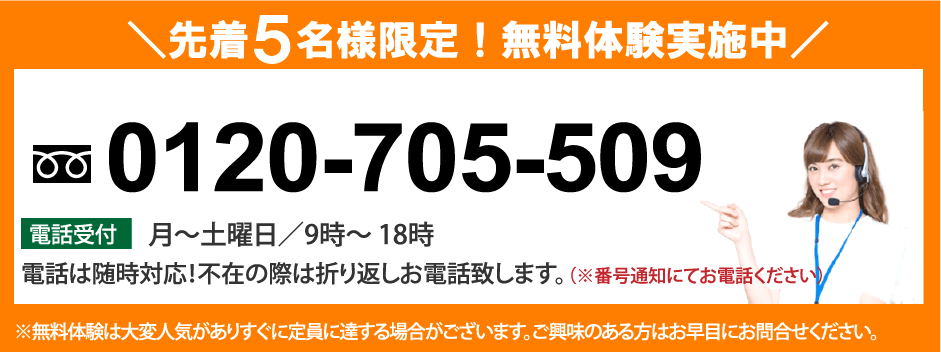 先着５名様限定！無料体験実施中 0120-705-509 電話受付 月〜土曜日／9時〜18時 電話は随時対応！不在の際は折り返しお電話致します。（※番号通知にてお電話ください）※無料体験は大変人気がありすぐに定員に達する場合がございます。ご興味のある方はお早目にお問合せください。